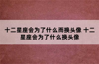 十二星座会为了什么而换头像 十二星座会为了什么换头像